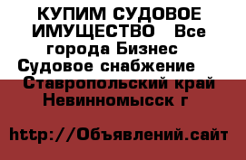 КУПИМ СУДОВОЕ ИМУЩЕСТВО - Все города Бизнес » Судовое снабжение   . Ставропольский край,Невинномысск г.